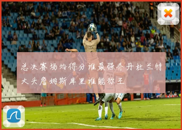 总决赛场均得分谁最强乔丹杜兰特大头詹姆斯库里谁能称王