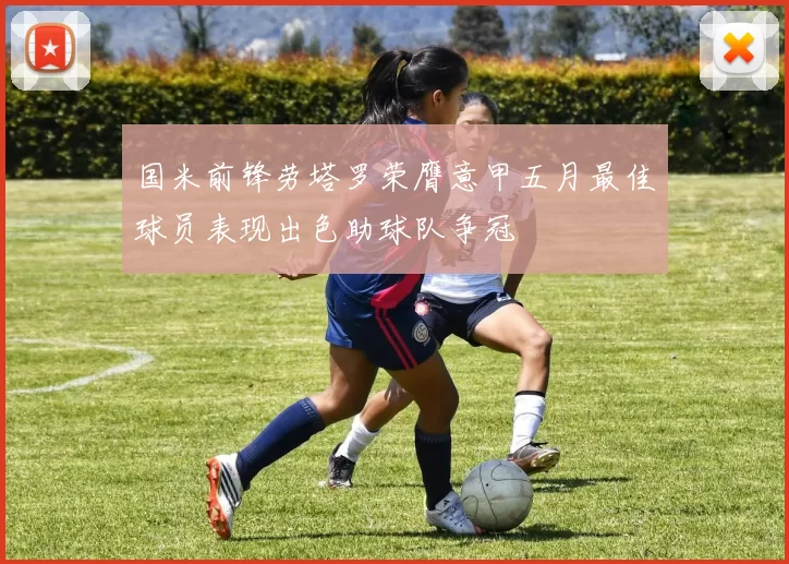 国米前锋劳塔罗荣膺意甲五月最佳球员表现出色助球队争冠