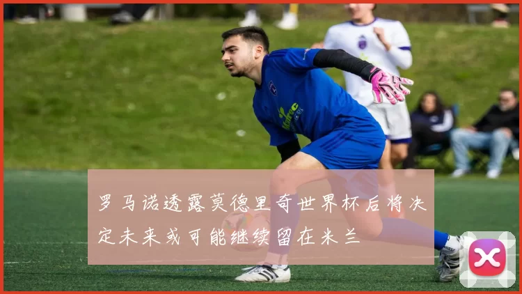 罗马诺透露莫德里奇世界杯后将决定未来或可能继续留在米兰