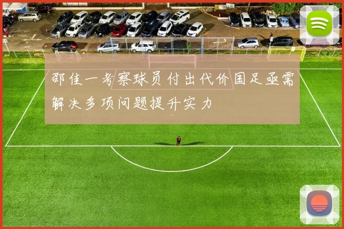 邵佳一考察球员付出代价国足亟需解决多项问题提升实力
