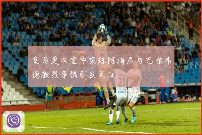 皇马更衣室冲突琼阿梅尼与巴尔韦德激烈争执引发关注