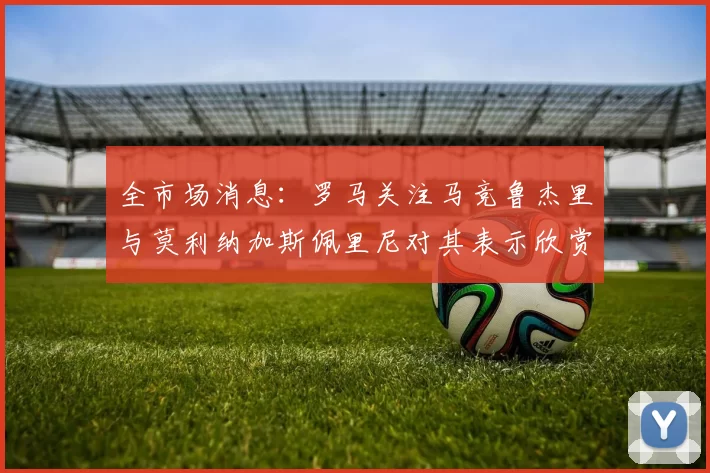 全市场消息：罗马关注马竞鲁杰里与莫利纳加斯佩里尼对其表示欣赏