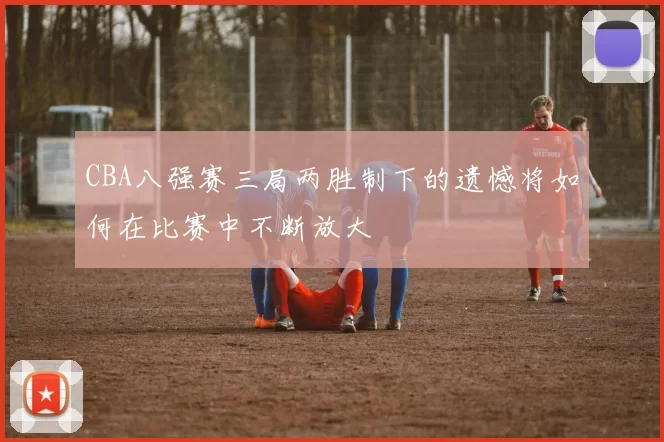 CBA八强赛三局两胜制下的遗憾将如何在比赛中不断放大