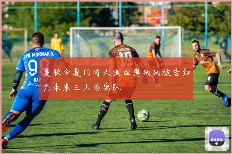 曼联今夏门将大换血奥纳纳被告知无未来三人或离队