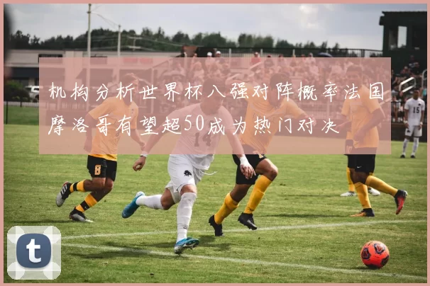 机构分析世界杯八强对阵概率法国摩洛哥有望超50成为热门对决