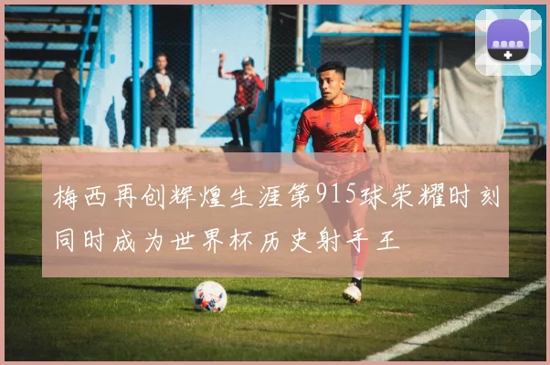 梅西再创辉煌生涯第915球荣耀时刻同时成为世界杯历史射手王