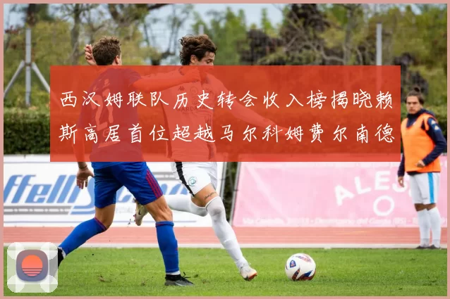 西汉姆联队历史转会收入榜揭晓赖斯高居首位超越马尔科姆费尔南德斯