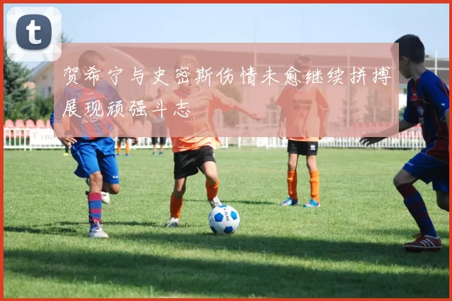 贺希宁与史密斯伤情未愈继续拼搏展现顽强斗志