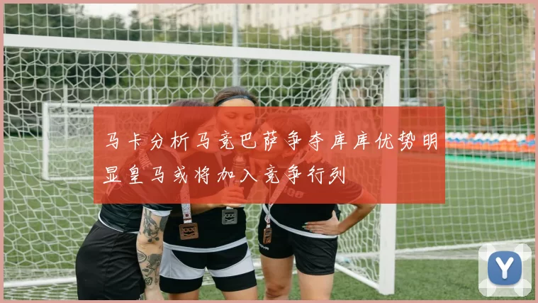 马卡分析马竞巴萨争夺库库优势明显皇马或将加入竞争行列