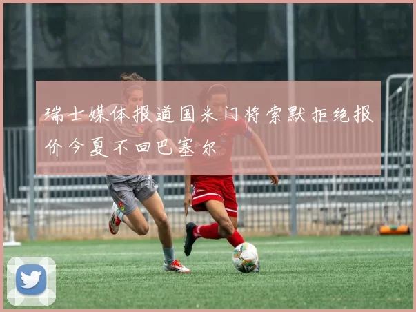 瑞士媒体报道国米门将索默拒绝报价今夏不回巴塞尔