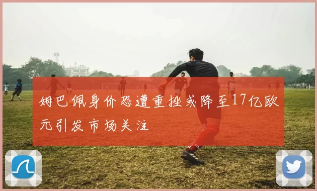 姆巴佩身价恐遭重挫或降至17亿欧元引发市场关注