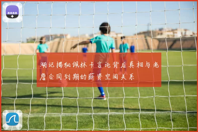 湖记揭秘佩林卡言论背后真相与老詹合同到期的薪资空间关系