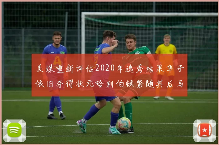 美媒重新评估2020年选秀结果华子依旧夺得状元哈利伯顿紧随其后马克西位列探花
