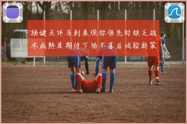 杨健点评马刺表现称领先时缺乏战术成熟度期待下场不落后试验新策略
